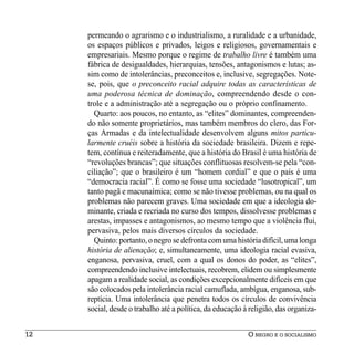 permeando o agrarismo e o industrialismo, a ruralidade e a urbanidade,
     os espaços públicos e privados, leigos e religiosos, governamentais e
     empresariais. Mesmo porque o regime de trabalho livre é também uma
     fábrica de desigualdades, hierarquias, tensões, antagonismos e lutas; as-
     sim como de intolerâncias, preconceitos e, inclusive, segregações. Note-
     se, pois, que o preconceito racial adquire todas as características de
     uma poderosa técnica de dominação, compreendendo desde o con-
     trole e a administração até a segregação ou o próprio confinamento.
       Quarto: aos poucos, no entanto, as “elites” dominantes, compreenden-
     do não somente proprietários, mas também membros do clero, das For-
     ças Armadas e da intelectualidade desenvolvem alguns mitos particu-
     larmente cruéis sobre a história da sociedade brasileira. Dizem e repe-
     tem, contínua e reiteradamente, que a história do Brasil é uma história de
     “revoluções brancas”; que situações conflituosas resolvem-se pela “con-
     ciliação”; que o brasileiro é um “homem cordial” e que o país é uma
     “democracia racial”. É como se fosse uma sociedade “lusotropical”, um
     tanto pagã e macunaímica; como se não tivesse problemas, ou na qual os
     problemas não parecem graves. Uma sociedade em que a ideologia do-
     minante, criada e recriada no curso dos tempos, dissolvesse problemas e
     arestas, impasses e antagonismos, ao mesmo tempo que a violência flui,
     pervasiva, pelos mais diversos círculos da sociedade.
       Quinto: portanto, o negro se defronta com uma história difícil, uma longa
     história de alienação; e, simultaneamente, uma ideologia racial evasiva,
     enganosa, pervasiva, cruel, com a qual os donos do poder, as “elites”,
     compreendendo inclusive intelectuais, recobrem, elidem ou simplesmente
     apagam a realidade social, as condições excepcionalmente difíceis em que
     são colocados pela intolerância racial camuflada, ambígua, enganosa, sub-
     reptícia. Uma intolerância que penetra todos os círculos de convivência
     social, desde o trabalho até a política, da educação à religião, das organiza-


12                                                         O NEGRO E O SOCIALISMO
 