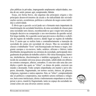 ções públicas às privadas, impregnando amplamente subjetividades, mo-
dos de ser, sentir, pensar, agir, compreender, fabular.
   Essas, em forma breve, são algumas das principais origens e dos
principais desenvolvimentos da escala e da radicalidade das reivindi-
cações sociais, econômicas, políticas e culturais do negro como indiví-
duo e coletividade.
   É óbvio que a questão social pode ser o fermento mais importante da
transformação da sociedade brasileira, de uma sociedade de classes para
uma sociedade sem classes, reconhecendo-se que o negro tem uma par-
ticipação decisiva na composição e nos movimentos da questão social.
Em larga medida, foi a questão social que provocou o declínio e a aboli-
ção do regime de trabalho escravo, dando lugar ao regime de trabalho
livre. É assim que se realiza lenta e contraditoriamente a transição da
sociedade de castas em sociedade de classes. Mas na sociedade de
classes o trabalhador “livre” está hierarquizado em branco e negro, imi-
grante europeu e ex-escravo, índio, asiático, africano e ibérico; todos
distribuídos desigualmente na estrutura da sociedade, participando desi-
gualmente do produto do trabalho coletivo. Há várias hierarquias, barrei-
ras, intolerâncias, discriminações e também segregações. É como se o
tecido da sociedade estivesse pouco articulado, subdividido em diferen-
tes estratos estanques, alheios, estranhos. E esta tem sido uma das con-
dições a partir das quais as “elites”, os donos do poder, exercem seu
mando e desmando. Estão sempre empenhadas em manter o povo dis-
perso, desunido, fragmentado, em termos sociais, étnicos, de gêneros,
religiosos, regionais e outros aspectos. Sim, as “elites”, compreendendo
não só políticos e empresários, mas também setores militares e religio-
sos, bem como intelectuais, direta e indiretamente empenham-se em dis-
persar o povo, mantê-lo fragmentado, tanto no espaço da sociedade na-
cional como em seus diversos setores sociais.


SOCIALISMO EM DISCUSSÃO                                                     13
 