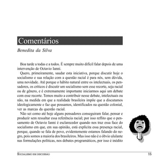 Comentários
Benedita da Silva

  Boa tarde a todas e a todos. É sempre muito difícil falar depois de uma
intervenção de Octavio Ianni.
  Quero, primeiramente, saudar esta iniciativa, porque discutir hoje o
socialismo e sua relação com a questão racial é para nós, sem dúvida,
uma novidade. Até porque o hábito natural entre os intelectuais, os pen-
sadores, os críticos é discutir um socialismo sem esse recorte, seja racial
ou de gênero, e é extremamente importante iniciarmos aqui um debate
com esse recorte. Temos muito a contribuir nesse debate, intelectuais ou
não, na medida em que a realidade brasileira impõe que a discutamos
ideologicamente e faz que possamos, identificados na questão colonial,
ver as marcas da questão racial.
  Não sei como até hoje alguns pensadores conseguiram falar, pensar e
produzir sem ressaltar essa referência racial; por isso reflito que o pen-
samento de Octavio Ianni é esclarecedor quando nos traz essa face do
socialismo em que, em sua opinião, está explícita essa presença racial,
porque, quando se fala de povo, evidentemente estamos falando do ne-
gro, pois somos a maioria dos brasileiros. Mas isso não é o óbvio ululante
nas formulações políticas, nos debates programáticos, por isso é inédito


SOCIALISMO EM DISCUSSÃO                                                       15
 