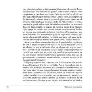 para nós estarmos hoje nesta mesa para falarmos de tal assunto. Temos
     na colonização esta marca racial, que nós identificamos no Brasil como
     composta de negros, brancos e índios. E não só pela história oficial, mas
     pelo que detectamos por meio da fala de Octavio Ianni, essa exploração
     do homem pelo homem não tem recorte de gênero nem recorte racial,
     porque o negro já chegou escravo; o índio foi “descoberto” e o branco
     tornou-se o grande colonizador. Octavio Ianni considera em seus estu-
     dos essa fragmentação e a questão de classes e castas. Essa fragmen-
     tação tem de ser tratada, uma vez que estamos numa sociedade de clas-
     ses e existe uma exploração do homem pelo homem! Se queremos uma
     nova sociedade, essa discussão não pode ser en passant, colocada ape-
     nas na relação capital–trabalho. É evidente que quem está sendo explo-
     rado na relação capital–trabalho tem gênero, etnia, local de moradia.
       A marca racial nos preconceitos que vão discriminando e contribuin-
     do com a exclusão tem de ser notável na nossa discussão sobre o
     socialismo em que acreditamos. Que socialismo nós, negros, quere-
     mos? Deverá ser um socialismo baseado pura e simplesmente nas pe-
     ças teóricas produzidas até então, nos modelos que conhecemos, ou
     ele tem de estar eminentemente voltado para uma cultura nacional em
     que encontrará, certamente, as contradições existentes no mito da de-
     mocracia racial brasileira?
       É lógico que questões de classes sociais, dialeticamente relacionadas
     às questões raciais, têm de ser evocadas. Não é possível que não te-
     nhamos esse privilégio de darmos essa contribuição num momento tão
     rico como esse, em que estamos buscando construir uma nova socie-
     dade. Para a construção do socialismo, temos de rediscutir a relação
     capital–trabalho com recorte racial para que possamos ter a compreen-
     são deste recorte não como elemento de discurso e denúncia de um
     movimento específico dos negros ou peça instrumental de um teórico,


16                                                      O NEGRO E O SOCIALISMO
 