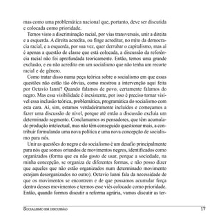 mas como uma problemática nacional que, portanto, deve ser discutida
e colocada como prioridade.
   Temos visto a discriminação racial, por vias transversais, unir a direita
e a esquerda. A direita acredita, ou finge acreditar, no mito da democra-
cia racial, e a esquerda, por sua vez, quer derrubar o capitalismo, mas aí
é apenas a questão de classe que está colocada, a discussão da referên-
cia racial não foi aprofundada teoricamente. Então, temos uma grande
exclusão, e eu não acredito em um socialismo que não tenha um recorte
racial e de gênero.
   Como tratar disso numa peça teórica sobre o socialismo em que essas
questões não estão tão óbvias, como mostrou a intervenção aqui feita
por Octavio Ianni? Quando falamos de povo, certamente falamos do
negro. Mas essa visibilidade é inexistente, por isso é preciso tornar visí-
vel essa inclusão teórica, problemática, programática do socialismo com
esta cara. Aí, sim, estamos verdadeiramente incluídos e começamos a
fazer uma discussão de nível, porque até então a discussão excluía um
determinado segmento. Conclamamos os pensadores, que têm acumula-
do produção intelectual, mas não têm conseguido questionar mais, a con-
tribuir formulando uma nova política e uma nova concepção de socialis-
mo para nós.
   Unir as questões do negro e do socialismo é um desafio principalmente
para nós que somos oriundos de movimentos negros, identificados como
organizados (forma que eu não gosto de usar, porque a sociedade, na
minha concepção, se organiza de diferentes formas, e não posso dizer
que aqueles que não estão organizados num determinado movimento
estejam desorganizados no outro). Octavio Ianni fala da necessidade de
que os movimentos se encontrem e de que possamos acumular força
dentro desses movimentos e termos esse viés colocado como prioridade.
Então, quando formos discutir a reforma agrária, vamos discutir as ter-


SOCIALISMO EM DISCUSSÃO                                                        17
 