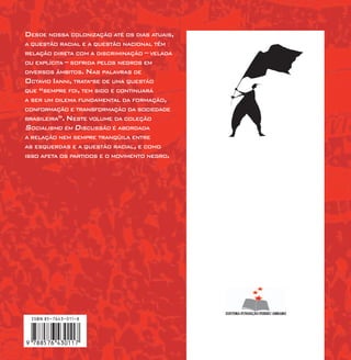 DESDE NOSSA COLONIZAÇÃO ATÉ OS DIAS ATUAIS,
A QUESTÃO RACIAL E A QUESTÃO NACIONAL TÊM
RELAÇÃO DIRETA COM A DISCRIMINAÇÃO – VELADA
OU EXPLÍCITA – SOFRIDA PELOS NEGROS EM
DIVERSOS ÂMBITOS. NAS PALAVRAS DE
OCTAVIO IANNI, TRATA-SE DE UMA QUESTÃO
QUE “SEMPRE FOI, TEM SIDO E CONTINUARÁ
A SER UM DILEMA FUNDAMENTAL DA FORMAÇÃO,
CONFORMAÇÃO E TRANSFORMAÇÃO DA SOCIEDADE
BRASILEIRA”. NESTE VOLUME DA COLEÇÃO
SOCIALISMO EM DISCUSSÃO É ABORDADA
A RELAÇÃO NEM SEMPRE TRANQÜILA ENTRE
AS ESQUERDAS E A QUESTÃO RACIAL, E COMO
ISSO AFETA OS PARTIDOS E O MOVIMENTO NEGRO.
 