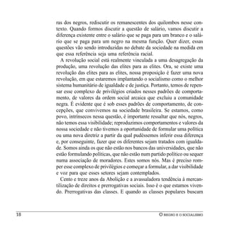 ras dos negros, rediscutir os remanescentes dos quilombos nesse con-
     texto. Quando formos discutir a questão de salário, vamos discutir a
     diferença existente entre o salário que se paga para um branco e o salá-
     rio que se paga para um negro na mesma função. Quer dizer, essas
     questões vão sendo introduzidas no debate da sociedade na medida em
     que essa referência seja uma referência racial.
        A revolução social está realmente vinculada a uma desagregação da
     produção, uma revolução das elites para as elites. Ora, se existe uma
     revolução das elites para as elites, nossa proposição é fazer uma nova
     revolução, em que estaremos implantando o socialismo como o melhor
     sistema humanitário de igualdade e de justiça. Portanto, temos de repen-
     sar esse complexo de privilégios criados nesses padrões de comporta-
     mento, de valores da ordem social arcaica que excluiu a comunidade
     negra. É evidente que é sob esses padrões de comportamento, de con-
     cepções, que convivemos na sociedade brasileira. Se estamos, como
     povo, intrínsecos nessa questão, é importante ressaltar que nós, negros,
     não temos essa visibilidade; reproduzimos comportamentos e valores da
     nossa sociedade e não tivemos a oportunidade de formular uma política
     ou uma nova diretriz a partir da qual pudéssemos inferir essa diferença
     e, por conseguinte, fazer que os diferentes sejam tratados com igualda-
     de. Somos ainda os que não estão nos bancos das universidades, que não
     estão formulando políticas, que não estão num partido político ou sequer
     numa associação de moradores. Estes somos nós. Mas é preciso rom-
     per esse complexo de privilégios e começar a formular, a dar visibilidade
     e voz para que esses setores sejam contemplados.
        Cento e treze anos da Abolição e a avassaladora tendência à mercan-
     tilização de direitos e prerrogativas sociais. Isso é o que estamos viven-
     do. Prerrogativas das classes. E quando as classes populares buscam



18                                                      O NEGRO E O SOCIALISMO
 