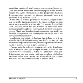 seus direitos, encontram dentro desse contexto um grande enfrentamento.
Quais instrumentos encontramos nessa classe popular em que majorita-
riamente nós, negros, estamos inseridos, para que possamos fazer essa
disputa necessária num processo altamente excludente, numa ação
globalizada de um projeto neoliberal?
  Como fazer? É evidente que temos de mudar isso, porque estamos
hoje convertidos àquelas prerrogativas das classes populares, aos bens
ou aos serviços adquiríveis no mercado. E aí tratamos de seguridade
social, educação, saúde, mas não passamos de mercadorias inter-
cambiadas entre fornecedores e compradores. E não temos sequer como
comprar. Aí está uma situação realmente transparente para aqueles que
formulam essas políticas, mas também para todos os que têm na sua
ideologia o sonho do socialismo.
  Acredito que essa iniciativa brilhante de Octavio Ianni por si já traz
para o Partido dos Trabalhadores um grande desafio, que está colocado
em medidas que podemos considerar paliativas do ponto de vista da con-
cepção de políticas públicas, as ações afirmativas.
   Estamos numa discussão sobre reparação, sobre ações de eqüidade,
ações afirmativas como, por exemplo, as cotas, e temos de estar
atualizadíssimos nesse debate. O Partido dos Trabalhadores será o gran-
de instrumento para essa grande virada que nós, classe trabalhadora,
precisamos realizar nesse contexto para a instalação de uma nova or-
dem social. Essa nova ordem social terá as cores do Brasil.




SOCIALISMO EM DISCUSSÃO                                                    19
 