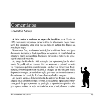 Comentários
Gevanilda Santos

  A luta contra o racismo na esquerda brasileira – A década de
1970 é um marco importante para a história do Movimento Negro Brasi-
leiro. Ela inaugurou uma nova fase da luta em defesa dos direitos da
população negra.
  Nessa nova fase, as diversas instituições brasileiras foram averigua-
das quanto à existência de desigualdade sociorracial e à possibilidade de
integrar o negro na sociedade de classes, para usar as palavras do soció-
logo Florestan Fernandes.
  Ao longo da década de 1980 a atuação das representações do Movi-
mento Negro Brasileiro em suas diversas vertentes – cultural, recreati-
va, religiosa ou política-reivindicatória – unificava a perspectiva de de-
nunciar, de forma particular ou geral, a situação de desvantagem social
da população negra. A unidade de ação gravitava em torno da denúncia
do racismo e da condição de classe dos trabalhadores negros.
  Ao mesmo tempo, a leitura marxista das categorias de raça e de classe
adquire novo sentido histórico e teórico. Considerando o pressuposto mar-
xista geral de que o processo de produção e reprodução capitalista não
gera apenas coisas, ou seja, mercadorias, mas principalmente relações


SOCIALISMO EM DISCUSSÃO                                                      21
 