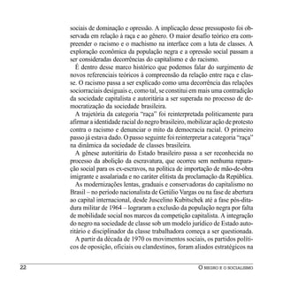 sociais de dominação e opressão. A implicação desse pressuposto foi ob-
     servada em relação à raça e ao gênero. O maior desafio teórico era com-
     preender o racismo e o machismo na interface com a luta de classes. A
     exploração econômica da população negra e a opressão social passam a
     ser consideradas decorrências do capitalismo e do racismo.
        É dentro desse marco histórico que podemos falar do surgimento de
     novos referenciais teóricos à compreensão da relação entre raça e clas-
     se. O racismo passa a ser explicado como uma decorrência das relações
     sociorraciais desiguais e, como tal, se constitui em mais uma contradição
     da sociedade capitalista e autoritária a ser superada no processo de de-
     mocratização da sociedade brasileira.
        A trajetória da categoria “raça” foi reinterpretada politicamente para
     afirmar a identidade racial do negro brasileiro, mobilizar ação de protesto
     contra o racismo e denunciar o mito da democracia racial. O primeiro
     passo já estava dado. O passo seguinte foi reinterpretar a categoria “raça”
     na dinâmica da sociedade de classes brasileira.
        A gênese autoritária do Estado brasileiro passa a ser reconhecida no
     processo da abolição da escravatura, que ocorreu sem nenhuma repara-
     ção social para os ex-escravos, na política de importação de mão-de-obra
     imigrante e assalariada e no caráter elitista da proclamação da República.
        As modernizações lentas, graduais e conservadoras do capitalismo no
     Brasil – no período nacionalista de Getúlio Vargas ou na fase de abertura
     ao capital internacional, desde Juscelino Kubitschek até a fase pós-dita-
     dura militar de 1964 – lograram a exclusão da população negra por falta
     de mobilidade social nos marcos da competição capitalista. A integração
     do negro na sociedade de classe sob um modelo jurídico de Estado auto-
     ritário e disciplinador da classe trabalhadora começa a ser questionada.
        A partir da década de 1970 os movimentos sociais, os partidos políti-
     cos de oposição, oficiais ou clandestinos, foram aliados estratégicos na


22                                                       O NEGRO E O SOCIALISMO
 