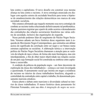 luta contra o capitalismo. O novo desafio era construir essa mesma
aliança na luta contra o racismo. A nova estratégia anunciada era dia-
logar com aqueles setores da sociedade brasileira para testar a hipóte-
se do amadurecimento das relações democráticas nos marcos de uma
sociedade socialista.
   Não estamos afirmando que naquele momento essa nova estratégia de
combate ao racismo tenha solucionado definitivamente tal problemática.
Apenas queremos registrar que a partir de então ocorreu o desnudamento
das contradições das relações sociorraciais brasileiras nas várias esfe-
ras da sociedade, inclusive das organizações de esquerda.
   Nesse período podemos falar do surgimento do Núcleo Negro Socia-
lista. Veremos adiante um breve histórico desse organismo mais à es-
querda do Movimento Negro Contemporâneo, que estimulou um debate
acerca do significado da correlação entre ser negro e ser branco numa
estrutura capitalista ou socialista. A elaboração teórica e a intervenção
política do Núcleo Negro Socialista chamaram a atenção para as variá-
veis da relação de raça e classe, de forma não mais hierárquica, mas sim
interdependente, a fim de obter maior objetividade nas relações sociais
de um país cuja formação social foi construída na simbiose entre capita-
lismo e escravidão.
   A condição da pobreza da população negra – um fator decorrente da
exploração da classe dos trabalhadores – começa a ser mais investigada
e questionada. O pensamento social que insistia em negar a existência
do racismo no interior da classe trabalhadora brasileira, alegando a
centralidade da contradição entre capital e trabalho, foi denominado pen-
samento marxista ortodoxo.
   Estava aberto o debate entre marxismo e diversidade cultural no inte-
rior da classe trabalhadora. O marco histórico deste pensamento foi
Florestan Fernandes, com sua obra A integração do negro na socie-


SOCIALISMO EM DISCUSSÃO                                                     23
 