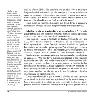 dade de classes (1964). Ele concluiu seus estudos sobre a revolução
1. Ver PRADO Jr., Caio.
A revolução brasileira.
                                    burguesa brasileira afirmando que ela incorporou de modo subalterno o
São Paulo, Brasiliense, 1972,       negro na sociedade. Outros nomes representativos desse novo pensa-
4ª ed.; RAMOS, Alberto Guerreiro.   mento foram Caio Prado Jr., Guerreiro Ramos, Octavio Ianni, Lélia
Introdução crítica à sociologia     González, Hamilton Bernardes Cardoso e Clóvis Moura1.
brasileira. Rio de Janeiro,           Quais foram os elementos históricos que deram forma a essa nova
Editorial Andes, 1957; IANNI,
Octavio. Capitalismo e              interpretação teórica? Vejamos um pouco desse momento histórico.
racismo (1972), Escravidão e
racismo. São Paulo, Hucitec,          Relações raciais no interior da classe trabalhadora – A chamada
1978; Raças e classes sociais       esquerda brasileira tem entre suas principais matrizes teóricas e políticas
no Brasil. São Paulo,
                                    duas vertentes: o marxismo-leninismo e o trotskismo2.
Brasiliense, 1987; GONZÁLEZ,
Lélia e HASEMBALG, Carlos A.          Essa esquerda – desde a fundação do Partido Comunista (PCB) em
Lugar de negro. São Paulo,          1922, passando pelas organizações trotskistas que se estruturaram no
Marco Zero, 1982; MOURA,            Brasil a partir de 1931 com a formação da Seção Brasileira de Oposição
Clóvis. O negro, de bom             Internacional de esquerda e pelas organizações políticas que existiram
escravo a mau cidadão. Rio
de Janeiro, Conquista, 1977;
                                    no período repressivo pós-1964 – desconhece e, conseqüentemente, não
Rebeliões da senzala. São           debate as relações raciais no interior da classe trabalhadora brasileira.
Paulo, Livraria Editora Ciências      Em documentos e cartas de princípio das organizações clandestinas
Humanas, 1981; Brasil:              da década de 1970 não havia nenhuma referência à desigualdade
Raízes do protesto negro. São       sociorracial brasileira. Não havia nenhuma reflexão que pudesse insi-
Paulo, Global Editora, 1983;
Sociologia do negro brasileiro.
                                    nuar que o racismo também era um componente de dominação dos
São Paulo, Ática, 1988;             trabalhadores brasileiros. A única exceção foi o Partido Comunista do
Dialética radical do Brasil         Brasil (PCdoB), que em seu manifesto-programa de fevereiro de l962
negro. São Paulo, Anita, 1994.      mencionou posição contrária a todas as formas de racismo, referindo-
2. Ver a história da esquerda       se à realidade do negro brasileiro.
brasileira em REIS FILHO,             O argumento implícito é que a proposta classista de transformação
Daniel Aarão e SÁ, Jair Ferreira
de. Imagens da revolução.
                                    da sociedade capitalista soluciona a problemática da população negra.
Rio de Janeiro, Marco Zero,         Essa argumentação é resultado de uma concepção política que com-
1985, 1ª ed., p. 7-22.              preende o racismo como uma conseqüência da pobreza generalizada a


24                                                                                      O NEGRO E O SOCIALISMO
 