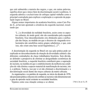 que está submetida a maioria dos negros, o que, em outras palavras,
significa dizer que o único fator de discriminação social é a pobreza. A
esquerda admitia o exclusivismo do enfoque capital–trabalho como a
principal contradição para explicar a exploração e a opressão da popu-
lação negra no Brasil.
  Alguns nomes importantes da academia brasileira, como Caio Pra-
do Jr., já haviam apontado a ortodoxia da esquerda nacional, ressal-
tando que

      “[...] a diversidade da realidade brasileira, assim como os aspec-
      tos culturais, de modo geral, não são considerados pela esquerda
      brasileira. Esse desconhecimento cria obstáculos para a unifica-
      ção das forças, na medida em que o discurso da vanguarda revo-
      lucionária não sensibiliza outros grupos subalternos, e que, com
      isso, não criam uma base social hegemônica [...]”3.

  A desorientação da esquerda no Brasil em sua ação prática pode ser
explicada no desconhecimento da situação da diversidade cultural e das
diferentes contradições da classe trabalhadora brasileira. Sem dúvida,
ao defender a perspectiva de eliminar as desigualdades econômicas da
sociedade brasileira, a esquerda brasileira contribuirá para a superação
do racismo, na medida em que o estabelecimento da melhoria nas condi-
ções de vida elimina o aspecto material de manifestação do racismo, isto
é, a pobreza. Todavia, isso por si só não eliminará a discriminação e a
desvalorização social diante dos traços culturais da matriz africana.
  As organizações e os partidos de esquerda, no início da década de 1970,
não possuíam prática e discurso de combate ao racismo e não dimensionavam
o grau de opressão racial existente na sociedade brasileira.
  Vejamos como essa situação começa a se alterar.                           3. PRADO JR., Caio, op. cit., p. 20.



SOCIALISMO EM DISCUSSÃO                                                                                   25
 