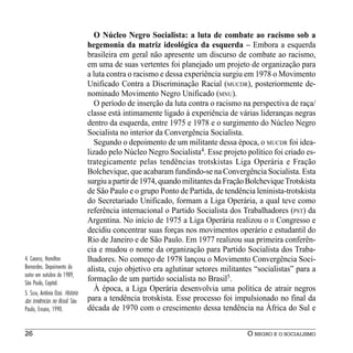 O Núcleo Negro Socialista: a luta de combate ao racismo sob a
                                   hegemonia da matriz ideológica da esquerda – Embora a esquerda
                                   brasileira em geral não apresente um discurso de combate ao racismo,
                                   em uma de suas vertentes foi planejado um projeto de organização para
                                   a luta contra o racismo e dessa experiência surgiu em 1978 o Movimento
                                   Unificado Contra a Discriminação Racial (MUCDR), posteriormente de-
                                   nominado Movimento Negro Unificado (MNU).
                                      O período de inserção da luta contra o racismo na perspectiva de raça/
                                   classe está intimamente ligado à experiência de várias lideranças negras
                                   dentro da esquerda, entre 1975 e 1978 e o surgimento do Núcleo Negro
                                   Socialista no interior da Convergência Socialista.
                                      Segundo o depoimento de um militante dessa época, o MUCDR foi idea-
                                   lizado pelo Núcleo Negro Socialista4. Esse projeto político foi criado es-
                                   trategicamente pelas tendências trotskistas Liga Operária e Fração
                                   Bolchevique, que acabaram fundindo-se na Convergência Socialista. Esta
                                   surgiu a partir de 1974, quando militantes da Fração Bolchevique Trotskista
                                   de São Paulo e o grupo Ponto de Partida, de tendência leninista-trotskista
                                   do Secretariado Unificado, formam a Liga Operária, a qual teve como
                                   referência internacional o Partido Socialista dos Trabalhadores (PST) da
                                   Argentina. No início de 1975 a Liga Operária realizou o II Congresso e
                                   decidiu concentrar suas forças nos movimentos operário e estudantil do
                                   Rio de Janeiro e de São Paulo. Em 1977 realizou sua primeira conferên-
                                   cia e mudou o nome da organização para Partido Socialista dos Traba-
4. CARDOSO, Hamilton               lhadores. No começo de 1978 lançou o Movimento Convergência Soci-
Bernardes. Depoimento do           alista, cujo objetivo era aglutinar setores militantes “socialistas” para a
autor em outubro de 1989,
São Paulo, Capital.
                                   formação de um partido socialista no Brasil5.
5. SILVA, Antônio Ozai. História
                                      À época, a Liga Operária desenvolvia uma política de atrair negros
das tendências no Brasil. São      para a tendência trotskista. Esse processo foi impulsionado no final da
Paulo, Ensaio, 1990.               década de 1970 com o crescimento dessa tendência na África do Sul e


26                                                                                     O NEGRO E O SOCIALISMO
 