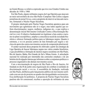 na Guiné-Bissau e a relativa expressão que teve nos Estados Unidos nas
décadas de 1950 e 1960.
  Em São Paulo, alguns militantes negros da Liga Operária que atuavam
no meio universitário do eixo São Paulo–Campinas–São Carlos e alguns
jornalistas do jornal Versus, com o propósito de intervir na luta anti-racis-
mo, formaram o Núcleo Negro Socialista.
  O projeto idealizado pelo Núcleo Negro Socialista apontava para um
movimento que aglutinasse não só o negro, mas todos aqueles que so-
frem discriminações: negros, mulheres, indígenas etc., o que explica a
denominação inicial Movimento Unificado Contra a Discriminação Ra-
cial (MUCDR). O objetivo fundamental era legitimar a luta contra o racis-
mo no plano sociopolítico, ampliar a consciência racial da sociedade bra-
sileira e oferecer formação política para as lideranças negras. Quanto à
estrutura, o MUCDR possuía centros de luta formados por negros e nú-
cleos de apoio dos outros movimentos sociais de composição plurirracial.
  O caráter nacional dessa proposta foi efetivado a partir da estratégia da
Liga Operária de buscar lideranças negras nos vários estados brasileiros,
o que possibilitou a formação de núcleos negros socialistas em São Paulo,
Rio de Janeiro, Bahia, Rio Grande do Sul e Minas Gerais. A articulação
nacional foi realizada por intermédio das comissões estaduais e de um
boletim de divulgação interna que informava sobre a conjuntura política e o
processo organizativo dos demais movimentos sociais.
  Com a movimentação de negros de São Paulo e Rio de Janeiro, foi
fundada no dia l8 de junho uma organização de combate à realidade de
discriminação racial, o MUCDR. A assembléia de fundação, realizada
em São Paulo, deliberou pelo lançamento público do movimento unifi-
cado com um ato de protesto ao quadro das desigualdades sociorraciais.
Essa deliberação foi polêmica. A proposta do Núcleo Negro Socialista
paulista não foi consensual, recebeu a oposição de militantes de uma


SOCIALISMO EM DISCUSSÃO                                                         27
 