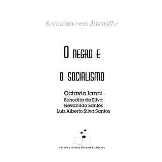 Socialismo em discussão




      O NEGRO E
    O SOCIALISMO
       Octavio Ianni
      Benedita da Silva
      Gevanilda Santos
   Luiz Alberto Silva Santos




    EDITORA FUNDAÇÃO PERSEU ABRAMO
 