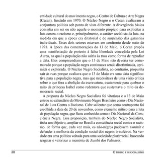 entidade cultural do movimento negro, o Centro de Cultura e Arte Negra
     (Cecan), fundado em 1970. O Núcleo Negro e o Cecan avaliavam a
     conjuntura política sob ponto de vista diferente. A divergência básica
     consistia em ser ou não aquele o momento propício para explicitar a
     luta contra o racismo e, principalmente, o caráter socialista da luta, na
     medida em que a época era ditatorial e de suspensão das garantias
     individuais. Esses dois setores estavam em confronto desde maio de
     1978. À época das comemorações do 13 de Maio, o Cecan propôs
     uma manifestação de protesto à falsa liberdade concedida pela Lei
     Áurea, na qual a população não sairia às ruas como forma de repudiar
     a data. Eles compreendiam que o 13 de Maio não deveria ser come-
     morado porque a população negra continuava sendo discriminada, opri-
     mida e explorada. O Núcleo Negro Socialista, ao contrário, propunha
     sair às ruas porque avaliava que o 13 de Maio era uma data significa-
     tiva para a população negra, mas que necessitava de uma visão crítica
     sobre o que fora a abolição da escravatura, exatamente para quebrar o
     mito da princesa Isabel como redentora que sustentava o mito da de-
     mocracia racial.
       A proposta do Núcleo Negro Socialista foi vitoriosa e o 13 de Maio
     entrou no calendário do Movimento Negro Brasileiro como o Dia Nacio-
     nal de Luta Contra o Racismo. Cabe salientar que como contraponto foi
     escolhida a data de 20 de novembro, como elemento mítico para a luta
     da população negra, que ficou conhecido como o Dia Nacional da Cons-
     ciência Negra. Essa proposição, também do Núcleo Negro Socialista,
     tinha um objetivo, ampliar no Brasil a consciência social contra o racis-
     mo, de forma que, cada vez mais, os não-negros pudessem assumir e
     defender a melhoria da condição social dos negros brasileiros. Na ver-
     dade era uma política voltada para uma sociedade plurirracial, buscando
     resgatar e valorizar a memória de Zumbi dos Palmares.


28                                                      O NEGRO E O SOCIALISMO
 