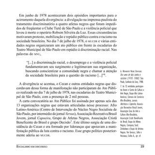 Em junho de 1978 aconteceram dois episódios importantes para o
acirramento daquela divergência: a divulgação na imprensa paulista do
tratamento discriminatório a quatro atletas negros que foram impedi-
dos de freqüentar o Clube Tietê de São Paulo e a violência policial que
levou à morte o operário Robson Silveira da Luz. Essas circunstâncias
motivaram protesto, mobilização e repúdio público contra o racismo na
sociedade brasileira. No dia 7 de julho de 1978, o MUCDR e várias enti-
dades negras organizaram um ato público em frente às escadarias do
Teatro Municipal de São Paulo em repúdio à discriminação racial. Nas
palavras do MNU,

       “[...] a discriminação racial, o desemprego e a violência policial
      fundamentavam seu surgimento e legitimavam sua organização,
      buscando conscientizar a comunidade negra e chamar a atenção          6. MOVIMENTO NEGRO UNIFICADO.
      da sociedade brasileira para a questão do racismo [...]”6.            Dez anos de luta contra o
                                                                            racismo (1978 -1988). São
                                                                            Paulo, Confraria do Livro, 1988.
  A divergência se acentua, o Cecan e outras entidades negras que dis-
                                                                            7. As 13 entidades participan-
cordavam dessa forma de manifestação não participaram do Ato Públi-         tes foram o Centro de Cultura e
co realizado no dia 7 de julho de 1978, nas escadarias do Teatro Munici-    Arte Negra, Grupo Afro Latino-
pal de São Paulo, com a presença de 2 mil pessoas.                          América, Câmara de Comércio
  A carta convocatória ao Ato Público foi assinada por apenas seis das      Afro-Brasileira, jornais
13 organizações negras que estavam articuladas nesse processo: Afro         Abertura e Capoeira, Associa-
                                                                            ção Recreativa Brasil Jovem,
Latino-América (Centro de Intervenção do Núcleo Negro Socialista de         Associação Casa de Arte e
São Paulo, por intermédio do jornal Versus), Associação Recreativa Brasil   Cultura Afro-Brasileira,
Jovem, jornal Capoeira, Grupo de Atletas Negros, Associação Cristã          Associação Cristã Beneficente
Beneficente do Brasil e grupo Decisão7. Este último surgiu de uma dis-      do Brasil, Grupo de Atletas
                                                                            Negros, Company Soul,
sidência do Cecan e era formado por lideranças que apoiavam a mani-
                                                                            Zimbabwe e Grupo de Artistas
festação pública da luta contra o racismo. Esse grupo político posterior-   Negros. Ver GONZÁLEZ, Lélia e
mente aderiu ao MUCDR.                                                      HASEMBALG, Carlos A., op. cit.


SOCIALISMO EM DISCUSSÃO                                                                                 29
 