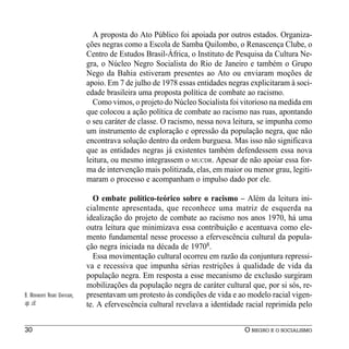 A proposta do Ato Público foi apoiada por outros estados. Organiza-
                                ções negras como a Escola de Samba Quilombo, o Renascença Clube, o
                                Centro de Estudos Brasil-África, o Instituto de Pesquisa da Cultura Ne-
                                gra, o Núcleo Negro Socialista do Rio de Janeiro e também o Grupo
                                Nego da Bahia estiveram presentes ao Ato ou enviaram moções de
                                apoio. Em 7 de julho de 1978 essas entidades negras explicitaram à soci-
                                edade brasileira uma proposta política de combate ao racismo.
                                  Como vimos, o projeto do Núcleo Socialista foi vitorioso na medida em
                                que colocou a ação política de combate ao racismo nas ruas, apontando
                                o seu caráter de classe. O racismo, nessa nova leitura, se impunha como
                                um instrumento de exploração e opressão da população negra, que não
                                encontrava solução dentro da ordem burguesa. Mas isso não significava
                                que as entidades negras já existentes também defendessem essa nova
                                leitura, ou mesmo integrassem o MUCDR. Apesar de não apoiar essa for-
                                ma de intervenção mais politizada, elas, em maior ou menor grau, legiti-
                                maram o processo e acompanham o impulso dado por ele.

                                  O embate político-teórico sobre o racismo – Além da leitura ini-
                                cialmente apresentada, que reconhece uma matriz de esquerda na
                                idealização do projeto de combate ao racismo nos anos 1970, há uma
                                outra leitura que minimizava essa contribuição e acentuava como ele-
                                mento fundamental nesse processo a efervescência cultural da popula-
                                ção negra iniciada na década de 19708.
                                  Essa movimentação cultural ocorreu em razão da conjuntura repressi-
                                va e recessiva que impunha sérias restrições à qualidade de vida da
                                população negra. Em resposta a esse mecanismo de exclusão surgiram
                                mobilizações da população negra de caráter cultural que, por si sós, re-
8. MOVIMENTO NEGRO UNIFICADO,   presentavam um protesto às condições de vida e ao modelo racial vigen-
op. cit.                        te. A efervescência cultural revelava a identidade racial reprimida pelo


30                                                                                O NEGRO E O SOCIALISMO
 