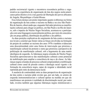 padrão sociorracial vigente e encontrava ressonância política e orga-
nizativa na experiência de organização da luta dos negros norte-ameri-
canos pelos direitos civis e nas guerras de libertação dos povos africanos
de Angola, Moçambique e Guiné-Bissau.
  Essa leitura destaca um ponto importante quanto à diferença na forma
de organização da luta contra o racismo na Bahia e no eixo São Paulo–
Rio de Janeiro, observando que, enquanto Salvador priorizou as manifes-
tações culturais para chegar ao político, em São Paulo e no Rio de Janei-
ro, sob o impulso do Núcleo Negro Socialista, acentuou-se a participa-
ção com uma linguagem essencialmente política, por meio de concentra-
ção em praça pública, distribuição de panfleto e ato público.
  As duas posições explicativas do surgimento da luta contra o racismo
nos levam a concluir que foram várias as forças envolvidas na formação
do projeto de combate ao racismo dos anos 1970 e também evidenciam
uma descontinuidade entre uma forma de intervenção que priorizou a
manifestação cultural de protesto e outra que priorizou a perspectiva de
politização da manifestação cultural, sob a hegemonia de uma matriz
ideológica de esquerda. As lideranças negras oriundas do Núcleo Negro
Socialista aproximavam-se das manifestações culturais como potencial
de mobilização para ampliar a consciência de raça e de classe. As lide-
ranças negras oriundas do processo cultural compreendiam a mobilização
cultural como canal de pressão contra a ideologia racial vigente e de
formação da consciência negra, capaz de resgatar a identidade racial
reprimida pelo mito da democracia racial.
  A ausência de continuidade entre as duas perspectivas de organização
da luta contra o racismo pôde revelar que, por um lado, os setores de
esquerda instrumentalizavam o cultural apenas na medida em que ele
manifestasse um protesto à realidade de discriminação racial; por outro
lado, revelou também que algumas lideranças negras minimizavam o


SOCIALISMO EM DISCUSSÃO                                                      31
 