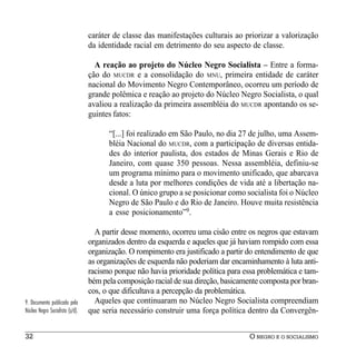 caráter de classe das manifestações culturais ao priorizar a valorização
                                 da identidade racial em detrimento do seu aspecto de classe.

                                   A reação ao projeto do Núcleo Negro Socialista – Entre a forma-
                                 ção do MUCDR e a consolidação do MNU, primeira entidade de caráter
                                 nacional do Movimento Negro Contemporâneo, ocorreu um período de
                                 grande polêmica e reação ao projeto do Núcleo Negro Socialista, o qual
                                 avaliou a realização da primeira assembléia do MUCDR apontando os se-
                                 guintes fatos:

                                       “[...] foi realizado em São Paulo, no dia 27 de julho, uma Assem-
                                       bléia Nacional do MUCDR, com a participação de diversas entida-
                                       des do interior paulista, dos estados de Minas Gerais e Rio de
                                       Janeiro, com quase 350 pessoas. Nessa assembléia, definiu-se
                                       um programa mínimo para o movimento unificado, que abarcava
                                       desde a luta por melhores condições de vida até a libertação na-
                                       cional. O único grupo a se posicionar como socialista foi o Núcleo
                                       Negro de São Paulo e do Rio de Janeiro. Houve muita resistência
                                       a esse posicionamento”9.

                                   A partir desse momento, ocorreu uma cisão entre os negros que estavam
                                 organizados dentro da esquerda e aqueles que já haviam rompido com essa
                                 organização. O rompimento era justificado a partir do entendimento de que
                                 as organizações de esquerda não poderiam dar encaminhamento à luta anti-
                                 racismo porque não havia prioridade política para essa problemática e tam-
                                 bém pela composição racial de sua direção, basicamente composta por bran-
                                 cos, o que dificultava a percepção da problemática.
9. Documento publicado pelo        Aqueles que continuaram no Núcleo Negro Socialista compreendiam
Núcleo Negro Socialista (s/d).   que seria necessário construir uma força política dentro da Convergên-


32                                                                                  O NEGRO E O SOCIALISMO
 