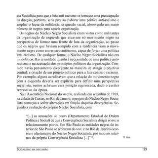 cia Socialista para que a luta anti-racismo se tornasse uma preocupação
da direção; portanto, seria preciso elaborar uma política anti-racismo e
ampliar o leque da militância na questão racial, absorvendo um maior
número de negros para aquela organização.
   Os negros do Núcleo Negro Socialista eram vistos como militantes
da organização de esquerda que atuavam no movimento negro na
perspectiva de formar uma frente de luta da organização, ao passo
que os negros que haviam rompido com a tendência viam o movi-
mento negro como um espaço autônomo, capaz de forjar uma política
anti-racismo. De qualquer forma, o Núcleo Negro Socialista não era
monolítico. Havia unidade quanto à necessidade de uma política anti-
racismo e na aceitação dos princípios políticos da organização. Con-
tudo havia pensamento divergente na maneira de atingir o objetivo
central: a criação de um projeto político para a luta contra o racismo.
Por exemplo, alguns acreditavam que a relação do movimento negro
com a esquerda deveria ser explícita para definir uma perspectiva
socialista, outros achavam essa posição equivocada, dado o caráter
repressivo da época.
   Na II Assembléia Nacional do MUCDR, realizada em setembro de 1978,
na cidade de Caxias, no Rio de Janeiro, o projeto do Núcleo Negro Socia-
lista começou a sofrer alterações em função daquelas divergências. Se-
gundo a avaliação do próprio Núcleo Socialista, com

      “[...] as acusações do DEOPS (Departamento Estadual de Ordem
      Política e Social) de que a Convergência Socialista dirigia o MNU o
      relacionamento piorou. Em São Paulo as entidades negras do in-
      terior de São Paulo se retiraram do MNU e no Rio de Janeiro ocor-
      reu o afastamento do Núcleo Negro Socialista, por motivos inter-
      nos da própria Convergência Socialista [...]”10.                      10. Idem.



SOCIALISMO EM DISCUSSÃO                                                                 33
 