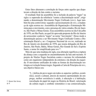 Estes fatos alteraram a correlação de forças entre aqueles que dispu-
                                 tavam a direção da luta contra o racismo.
                                    O resultado final da assembléia foi a inclusão da palavra “negro” na
                                 sigla e a supressão da referência “contra a discriminação racial”, origi-
                                 nando a denominação Movimento Negro Unificado (MNU). Aqui tam-
                                 bém há uma controvérsia: segundo o posicionamento do MNU, a mudan-
                                 ça de sigla ocorreu na I Assembléia de Organização e Estruturação Mí-
                                 nima para o movimento, com a presença de vários estados, Rio de Janei-
                                 ro, São Paulo e Minas Gerais. Essa assembléia ocorreu no dia 8 de julho
                                 de 1978, em São Paulo, na qual foi aprovada proposta do Rio de Janeiro
                                 de acrescentar a palavra “negro” ao nome “movimento”. Desse modo a
                                 denominação passou a ser Movimento Negro Unificado Contra a Dis-
                                 criminação Racial e, no I Congresso Nacional do MUCDR, realizado no
                                 Rio de Janeiro em dezembro de 1978, que reuniu delegados do Rio de
                                 Janeiro, São Paulo, Bahia, Minas Gerais, Rio Grande do Sul e Espírito
                                 Santo, o nome foi simplificado para MNU11.
                                    Mais do que uma mudança de sigla, essa alteração significou a ruptura
                                 da aliança com a esquerda no encaminhamento da luta anti-racismo. O
                                 projeto do Núcleo Negro Socialista contra o racismo foi reformulado
                                 como um organismo independente da estrutura e da direção da esquer-
                                 da. O movimento unificador de todas as formas de discriminação res-
                                 tringiu-se à relação branco/negro. Segundo a Carta de Princípios do MNU,
                                 seu objetivo básico era:

                                       “[...] defesa do povo negro em todos os aspectos: político, econô-
                                       mico, social e cultural, através de maiores oportunidades de em-
                                       prego, melhor assistência à saúde, à educação e à habitação,
11. MOVIMENTO NEGRO UNIFICADO,         reavaliação do papel do negro na História do Brasil, valorização
op. cit.                               da cultura negra e combate sistemático à sua comercialização,


34                                                                                  O NEGRO E O SOCIALISMO
 