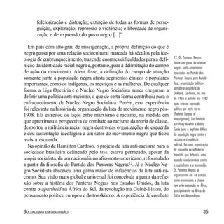 folclorização e distorção; extinção de todas as formas de perse-
      guição, exploração, repressão e violência; e liberdade de organi-
      zação e de expressão do povo negro [...]”

  Em país com alto grau de miscigenação, a própria definição do que é
negro passa por uma relação sociocultural marcada há séculos pela ide-
ologia de embranquecimento, trazendo enormes dificuldades para a defi-      12. Os Panteras Negras
                                                                            foram um grupo de ativistas
nição da identidade racial negra e, portanto, para a delimitação do campo   negros norte-americanos
de ação do movimento. Além disso, a definição do campo de atuação           associados ao Partido dos
somente junto à população negra afasta segmentos étnicos e populares        Panteras Negras para Autode-
importantes, como os indígenas, os mestiços e as mulheres. De qualquer      fesa, organização político-
                                                                            partidária originária de
forma, a Liga Operária e o Núcleo Negro Socialista nunca chegaram a
                                                                            Oakland, Califórnia, no ano
definir uma política anti-racismo, o que de certa forma contribuiu para o   de 1966 e extinta em 1982
enfraquecimento do Núcleo Negro Socialista. Porém, essa experiência         após intensa repressão
foi relevante na história da organização da luta do movimento negro pós-    política por parte do FBI
1978. Ela estreitou os laços entre marxismo e racismo, na medida em         (Federal Bureau of
                                                                            Investigation). Foi fundada
que aproximou a perspectiva de combate ao racismo da teoria de classe,      por Huey Newton e Bobby
despertou a militância racial negra dentro das organizações de esquerda     Seale para a legítima defesa
e deu sustentação ideológica a um setor do movimento negro que ficou        da população negra contra o
mais à esquerda.                                                            racismo e a violência
  Na opinião de Hamilton Cardoso, o projeto de luta anti-racismo para a     policial. Foi uma organização
                                                                            de esquerda de influência
sociedade brasileira delineado pelo MNU estava permeado, apesar da          marxista que defendia uma
utopia socialista, de um nacionalismo afro-norte-americano, reformulado     agenda revolucionária contra
a partir da filosofia do Partido dos Panteras Negras12. Já o Núcleo Ne-     o capitalismo e a escravidão.
gro Socialista absorveu uma gama maior de influências da luta anti-ra-      Os Panteras Negras se
cismo. Sua visão mais global e universal foi concebida a partir da refle-   organizaram em 48 estados
                                                                            norte-americanos e chega-
xão sobre a história dos Panteras Negras nos Estados Unidos, da luta        ram a ter expressão na África,
contra o apartheid na África do Sul, da revolução ma Guiné-Bissau, do       principalmente na África do
pensamento político europeu e do trotskismo. A experiência de combate       Sul e em Moçambique.


SOCIALISMO EM DISCUSSÃO                                                                               35
 