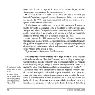 ao racismo dentro da esquerda foi uma vitória como criação, mas um
                                 fracasso em seu processo de implementação13.
                                   O processo histórico da formação do MNU leva-nos a observar que
                                 houve influência da esquerda no encaminhamento da luta contra o racis-
                                 mo a partir de 1978 e que o relacionamento entre o movimento e a es-
                                 querda ainda está em construção.
                                   Já adiantamos, em análise anterior, que existe um grande desconheci-
                                 mento por parte da esquerda sobre a realidade sociorracial brasileira.
                                 Até por isso há um fator profundamente relevante nessa experiência: o
                                 caráter embrionário dessa relação histórica, que se reflete na fragilidade
                                 da relação teórica entre raça e classe na década de 1970.
                                   Após a década de 1980 novos estudos, ações e alianças estratégicas
                                 travadas junto aos movimentos sociais e partidos políticos definidos como
                                 de oposição, progressistas ou mais à esquerda, construíram experiências
                                 de combate ao racismo que estão amadurecendo a ação teórica e práti-
                                 ca da relação entre classe e raça.
                                   Vejamos esse enfoque mais detalhadamente.

                                   Uma interpretação da relação entre raça e classe – Uma releitura
                                 crítica dos estudos de Florestan Fernandes sobre a integração do negro
                                 na sociedade de classes demonstra que o amadurecimento das relações
                                 capitalistas de produção, longe de eliminar a desigualdade sociorracial, a
13. Depoimento de Hamilton       recompõe sob a ótica da racionalidade da acumulação do capital14.
Bernardes Cardoso em outubro       Sabemos que o valor da mercadoria-trabalho, paga em forma de salá-
de 1989.                         rio, esconde o tempo de mais trabalho que é apropriado pelo capitalista,
14. FERNANDES, Florestan.        e que essa troca não é justa, e sim desigual, e aí está o caráter de explo-
“Lutas de raças e de classes”.
Teoria e Debate, São Paulo,
                                 ração dos trabalhadores. Sabemos também que o valor da força de tra-
Diretório Regional do PT-SP,     balho não é pago de acordo com a necessidade de sobrevivência dos
nº 2, mar. 1988.                 trabalhadores em geral. O valor da reprodução da força de trabalho é


36                                                                                   O NEGRO E O SOCIALISMO
 