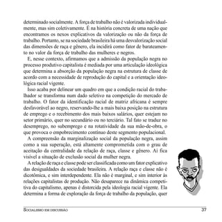 determinado socialmente. A força de trabalho não é valorizada individual-
mente, mas sim coletivamente. É na história concreta de uma nação que
encontramos os nexos explicativos da valorização ou não da força de
trabalho. Portanto, se na sociedade brasileira há uma desvalorização social
das dimensões de raça e gênero, ela incidirá como fator de barateamen-
to no valor da força de trabalho das mulheres e negros.
   E, nesse contexto, afirmamos que a admissão da população negra no
processo produtivo capitalista é mediada por uma articulação ideológica
que determina a absorção da população negra na estrutura de classe de
acordo com a necessidade de reprodução do capital e a orientação ideo-
lógica racial vigente.
   Isso acaba por delinear um quadro em que a condição racial do traba-
lhador se transforma num dado seletivo na competição do mercado de
trabalho. O fator da identificação racial de matriz africana é sempre
desfavorável ao negro, reservando-lhe a mais baixa posição na estrutura
de emprego e o recebimento dos mais baixos salários, quer estejam no
setor primário, quer no secundário ou no terciário. Tal fato se traduz no
desemprego, no subemprego e na rotatividade da sua mão-de-obra, o
que provoca o empobrecimento contínuo deste segmento populacional.
   A compreensão da marginalização social da população negra, assim
como a sua superação, está altamente comprometida com o grau de
aceitação da centralidade da relação de raça, classe e gênero. Aí fica
visível a situação de exclusão social da mulher negra.
   A relação de raça e classe pode ser classificada como um fator explicativo
das desigualdades da sociedade brasileira. A relação raça e classe não é
dicotômica, e sim interdependente. Ela não é marginal, e sim interior às
relações capitalistas de produção. Não desaparece na dinâmica competi-
tiva do capitalismo, apenas é distorcida pela ideologia racial vigente. Ela
determina a forma de exploração da força de trabalho da população, quer


SOCIALISMO EM DISCUSSÃO                                                         37
 