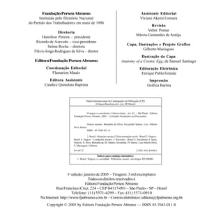 Fundação Perseu Abramo                                                                   Assistente Editorial
      Instituída pelo Diretório Nacional                                                         Viviane Akemi Uemura
do Partido dos Trabalhadores em maio de 1996
                                                                                                      Revisão
                                                                                                    Valter Pomar
                 Diretoria
                                                                                             Márcio Guimarães de Araújo
        Hamilton Pereira – presidente
    Ricardo de Azevedo – vice-presidente
                                                                                    Capa, Ilustrações e Projeto Gráfico
           Selma Rocha – diretora
                                                                                             Gilberto Maringoni
   Flávio Jorge Rodrigues da Silva – diretor
                                                                                          Ilustração da Capa
   Editora Fundação Perseu Abramo                                             Anatomy of a Cosmic Egg, de Samuel Santiago
          Coordenação Editorial                                                                  Editoração Eletrônica
             Flamarion Maués                                                                      Enrique Pablo Grande
            Editora Assistente                                                                            Impressão
         Candice Quinelato Baptista                                                                      Gráfica Bartira


                                         Dados Internacionais de Catalogação na Publicação (CIP)
                                                 (Câmara Brasileira do Livro, SP, Brasil)


                                       O negro e o socialismo / Octavio Ianni... [et. al.]. – São Paulo : Editora
                            Fundação Perseu Abramo, 2005. – (Coleção Socialismo em Discussão)


                                           Outros autores: Benedita da Silva, Gevanilda Santos, Luiz Alberto
                            Silva Santos
                                           ISBN 85-7643-011-8

                                          1. Brasil - Relações raciais 2. Discriminação racial - Brasil 3. Negros -
                            Brasil 4. Negros - Condições sociais. 5. Racismo - Brasil 6. Socialismo I. Ianni,
                            Octavio. II. Silva, Benedita da. III. Santos, Gevanilda. IV. Santos, Luiz Alberto Silva.
                            V. Maringoni, Gilberto.
                            04-6872                                                           CDD-305.896081

                                                   Índices para catálogo sistemático:
                               1. Brasil: Negros e a sociedade: Problemas raciais: sociologia 305.896081




                        1a edição: janeiro de 2005 – Tiragem: 3 mil exemplares
                                      Todos os direitos reservados à
                                    Editora Fundação Perseu Abramo
               Rua Francisco Cruz, 224 – CEP 04117-091 – São Paulo – SP – Brasil
                           Telefone: (11) 5571-4299 – Fax: (11) 5571-0910
      Na Internet: http://www.fpabramo.com.br – Correio eletrônico: editora@fpabramo.org.br
           Copyright © 2005 by Editora Fundação Perseu Abramo — ISBN 85-7643-011-8
 