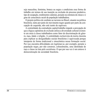 seja masculina, feminina, branca ou negra e condiciona essa forma de
     trabalho em termos de sua inserção ou exclusão do processo produtivo,
     tipo de ocupação, rendimentos salariais, posição na estrutura de classe e o
     grau de consciência racial da população trabalhadora.
        O projeto político de combate ao racismo no Brasil, atuante na política
     brasileira, tanto por parte do movimento negro quanto por parte da con-
     cepção de esquerda, não está isento de equívoco.
        A centralidade da contradição capital/trabalho impede a percepção de
     que a lógica capitalista de exclusão utiliza a diversidade cultural existen-
     te em meio à classe trabalhadora como fator de discriminação de gêne-
     ro, raça, idade e religião. A centralidade exclusivista da teoria classista
     para explicar as desigualdades sociais brasileiras é equivocada porque
     interpreta de forma tradicional e etnocêntrica nossa formação social.
     Por isso encontra dificuldades em legitimar-se, por exemplo, perante a
     população negra, por não construir, culturalmente, uma identidade de
     raça e classe na luta pelo socialismo. O que por sua vez é um entrave à
     democratização da sociedade brasileira.




38                                                        O NEGRO E O SOCIALISMO
 