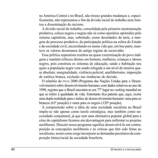 na América Central e no Brasil, não trouxe grandes mudanças e, especi-
     ficamente, não representou o fim da divisão racial do trabalho nem limi-
     tou a disseminação do racismo.
       A divisão social do trabalho, consolidada pela primeira reestruturação
     produtiva, coloca negros e negras não só como operários oprimidos pelo
     sistema capitalista, mas, sobretudo, como deserdados da terra, à mar-
     gem do processo produtivo, da participação política na esfera do Estado
     e da sociedade civil, encurralando-os numa vida que, em boa parte, man-
     teve os valores desumanos do antigo regime de escravidão.
       Essa política separatista resultou na quase exterminação do povo indí-
     gena e mantém reflexos diretos em homens, mulheres, crianças e idosos
     negros, pois construiu os sistemas de educação, saúde e habitação nos
     quais a população negra vem sendo relegada a um nível de miséria qua-
     se absoluta: marginalidade, violência policial, analfabetismo, imposição
     de estética branca, exclusão nas instâncias de decisão.
       O relatório do PNUD 2000 (Programa das Nações Unidas para o Desen-
     volvimento) sobre desenvolvimento humano, com dados relativos ao ano de
     1998, registra que o Brasil encontra-se em 77º lugar no ranking mundial no
     que se refere à qualidade de vida. Entretanto fica patente que, aqui, existe
     uma dupla realidade para o índice de desenvolvimento humano: uma para os
     brancos (63a posição) e outra para os negros (120a posição).
       A compreensão sobre a idéia de uma sociedade socialista no Brasil
     impõe-se não apenas como tarefa estratégica, mas também como ne-
     cessidade conjuntural, já que sem uma alternativa popular global para a
     crise do capitalismo ficamos em desvantagem para enfrentar os projetos
     neoliberais. Discutir nosso programa significa desenvolvê-lo em contra-
     posição às concepções neoliberais e às críticas que têm sido feitas ao
     socialismo, assim como exige incorporar as demandas peculiares da com-
     posição étnica/racial da sociedade brasileira.


40                                                        O NEGRO E O SOCIALISMO
 