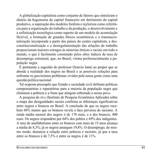 A globalização capitalista como conjunto de fatores que sintetizam o
ideário da hegemonia do capital financeiro em detrimento do capital
produtivo, a superação dos modelos fordista e taylorista como referên-
cia para a organização do trabalho e da produção, o desenvolvimento e
a sofisticação tecnológica como suporte de um modelo de acumulação
flexível, a formação de grandes blocos econômicos e a transnacio-
nalização incorporada a partir dos países do centro capitalista, a des-
constitucionalização e a desregulamentação das relações de trabalho
proporcionam maiores estragos às minorias étnicas e raciais em todo o
mundo, o que é facilmente constatado pelos altos índices da taxa de
desemprego estrutural, que, no Brasil, vitima preferencialmente a po-
pulação negra.
  É pertinente a sugestão do professor Octavio Ianni ao propor que se
aborde a realidade dos negros no Brasil e as possíveis soluções para
enfrentar os gravíssimos problemas vividos pela nossa gente como uma
questão política nacional.
  Tal resposta pressupõe que Estado e sociedade civil definam políticas
compensatórias e reparatórias para a maioria da população negra que
eliminem a pobreza e a fome que atingem sobretudo o nosso povo.
  A pesquisa do IPEA (Instituto de Pesquisa Econômica Aplicada) sobre
o mapa das desigualdades raciais confirma as diferenças significativas
entre negros e brancos no Brasil. A conclusão de que os negros rece-
bem 60% menos que os brancos revela a face perversa do racismo. A
renda média mensal dos negros é de 170 reais, e a dos brancos, 400
reais. Os negros respondem por 64% dos pobres e 69% dos indigentes.
A taxa de analfabetismo entre os brancos com mais de 15 anos alcança
a média de 8,3%; já os negros amargam 19,8%. O desemprego, do mes-
mo modo, denuncia a relação entre pobreza e racismo, já que a taxa
entre os brancos é de 7,5% e entre os negros é de 11%.


SOCIALISMO EM DISCUSSÃO                                                   41
 
