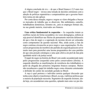 A trágica conclusão do IPEA – de que o Brasil branco é 2,5 mais rico
     que o Brasil negro – invoca uma tomada de decisões estruturais com a
     adoção de políticas reparatórias e compensatórias que o governo brasi-
     leiro teima em não aplicar.
       Por conta dessa situação, negros e negras se vêem obrigados a buscar
     os mercados de trabalho que os absorvem. São ambulantes, camelôs,
     trabalhadoras domésticas, feirantes etc., pois os empregos formais são,
     na sua grande maioria, reservados aos brancos.

       Uma crítica fundamental às esquerdas – As esquerdas tratam os
     conflitos raciais de forma secundária e às vezes demagógica, embora já
     seja possível identificar nas fileiras do pensamento marxista defensores
     de que a luta do negro e a superação do racismo devem ser colocadas
     como componentes da questão nacional. Mas, ainda assim, a luta do
     negro continua circunscrita ao povo negro e suas organizações. Os dis-
     cursos progressistas de membros dos partidos de esquerda parecem servir
     muito mais para preencher uma lacuna programática dos seus partidos
     do que uma posição estratégica e uma ação efetiva em prol da luta pela
     igualdade racial e da justiça social.
       O papel do negro na história do Brasil vem sendo secundarizado tanto
     pelos progressistas (esquerda) como pelos conservadores (direita). A
     esquerda identifica as manifestações de resistência dos trabalhadores a
     partir da chegada dos primeiros imigrantes brancos europeus. Muitos
     não reconhecem o papel do trabalho negro como elemento estruturador
     e definidor do caráter da sociedade gestada no Brasil.
       A raça à qual pertence o indivíduo norteia qualquer discussão que
     tenha como objetivo transformar o Brasil, ou seja, viabilizar políticas que
     a maioria da população necessita. Segmentos da esquerda insistem, ain-
     da hoje, em secundarizar estas questões, optando mais uma vez por dis-


42                                                       O NEGRO E O SOCIALISMO
 