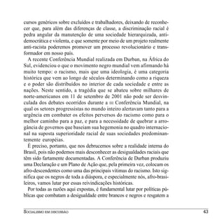 cursos genéricos sobre excluídos e trabalhadores, deixando de reconhe-
cer que, para além das diferenças de classe, a discriminação racial é
pedra angular da manutenção de uma sociedade hierarquizada, anti-
democrática e violenta, e que somente por meio de um projeto realmente
anti-racista poderemos promover um processo revolucionário e trans-
formador em nosso país.
  A recente Conferência Mundial realizada em Durban, na África do
Sul, evidenciou o que o movimento negro mundial vem afirmando há
muito tempo: o racismo, mais que uma ideologia, é uma categoria
histórica que vem ao longo de séculos determinando como a riqueza
e o poder são distribuídos no interior de cada sociedade e entre as
nações. Neste sentido, a tragédia que se abateu sobre milhares de
norte-americanos em 11 de setembro de 2001 não pode ser desvin-
culada dos debates ocorridos durante a III Conferência Mundial, na
qual os setores progressistas no mundo inteiro alertavam tanto para a
urgência em combater os efeitos perversos do racismo como para o
melhor caminho para a paz, e para a necessidade de quebrar a arro-
gância de governos que baseiam sua hegemonia no quadro internacio-
nal na suposta superioridade racial de suas sociedades predominan-
temente européias.
  É preciso, portanto, que nos debrucemos sobre a realidade interna do
Brasil, pois não podemos mais desconhecer as desigualdades raciais que
têm sido fartamente documentadas. A Conferência de Durban produziu
uma Declaração e um Plano de Ação que, pela primeira vez, colocam os
afro-descendentes como uma das principais vítimas do racismo. Isto sig-
nifica que os negros de toda a diáspora, e especialmente nós, afro-brasi-
leiros, vamos lutar por essas reivindicações históricas.
  Por todas as razões aqui expostas, é fundamental lutar por políticas pú-
blicas que combatam a desigualdade entre brancos e negros e resgatem a


SOCIALISMO EM DISCUSSÃO                                                      43
 