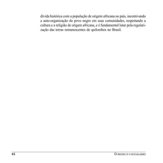 dívida histórica com a população de origem africana no país, incentivando
     a auto-organização do povo negro em suas comunidades, respeitando a
     cultura e a religião de origem africana, e é fundamental lutar pela regulari-
     zação das terras remanescentes de quilombos no Brasil.




44                                                        O NEGRO E O SOCIALISMO
 