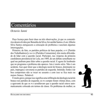 Comentários
Octavio Ianni

  Peço licença para fazer duas ou três observações, já que os comentá-
rios desenvolvidos por Benedita da Silva, Gevanilda Santos e Luiz Alberto
Silva Santos enriquecem a colocação do problema e suscitam algumas
interrogações.
  Primeiro, de fato, os partidos políticos de base popular, o PT [Partido
dos Trabalhadores] e os PCs [Partidos Comunistas], têm muita dificulda-
de de lidar com a questão racial. Participei, nas vésperas da primeira
candidatura presidencial de Lula, em 1989, de um debate semelhante no
qual me pediram para falar sobre a questão racial. E agora foi lembrado
que no programa o problema não aparece. Isto é muito sério. Não é um
acidente. Isso quer dizer que a ideologia racial do branco, dominante no
país, impregna e envenena os partidos de esquerda. Intimida. Então é de
boa compostura não se tocar no assunto e com isso se fica mais ou
menos branco. Palatável.
  É muito grave, porque isso significa uma infiltração da ideologia racial do
branco nos partidos de esquerda; os PCs sempre foram vítimas disso, com
a agravante de que os PCs acreditavam que a questão racial estava auto-
maticamente colocada em termos de classe. Os problemas da mulher, as


SOCIALISMO EM DISCUSSÃO                                                         45
 