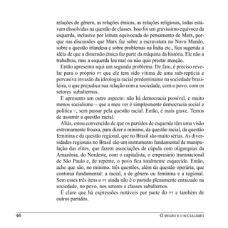relações de gênero, as relações étnicas, as relações religiosas, todas esta-
     vam dissolvidas na questão de classes. Isso foi um gravíssimo equívoco da
     esquerda, inclusive por leitura equivocada do pensamento de Marx, por-
     que nas discussões que Marx faz sobre a escravatura no Novo Mundo,
     sobre a questão irlandesa e sobre problemas na Índia etc., fica sugerida a
     idéia de que a dimensão étnica faz parte da máquina da história. Ele não a
     trabalhou, mas a esquerda leu mal ou não quis prestar atenção.
       Então apresento aqui um segundo problema. De fato, é preciso reve-
     lar para o próprio PT que ele tem sido vítima de uma sub-reptícia e
     pervasiva invasão da ideologia racial predominante na sociedade brasi-
     leira, o que prejudica sua relação com a sociedade, com o povo, com os
     setores subalternos.
       E apresento um outro aspecto: não há democracia possível, e muito
     menos socialismo – que a meu ver é simplesmente democracia social e
     política –, sem passar pela questão racial. Então, é mais grave. Temos
     de assumir a questão racial.
       Aliás, estou convencido de que os partidos de esquerda têm uma visão
     extremamente frouxa, para dizer o mínimo, da questão racial, da questão
     feminina e da questão regional, que no Brasil são muito sérias. As diver-
     sidades regionais no Brasil são um instrumento fundamental de manipu-
     lação das elites, que fazem associações de cúpula com oligarquias da
     Amazônia, do Nordeste, com o capitalista, o empresário transnacional
     de São Paulo e, de repente, o povo fica totalmente esquecido. Então,
     acho que são, no mínimo, três questões, além da questão operária, que
     continua fundamental: a racial, a de gênero ou feminina e a regional.
     Sem esses três itens o PT ainda não é o partido plenamente enraizado na
     sociedade, no povo, nos setores e classes subalternos.
       É claro que há expressões notáveis por parte do PT e também de
     outros partidos.


46                                                        O NEGRO E O SOCIALISMO
 