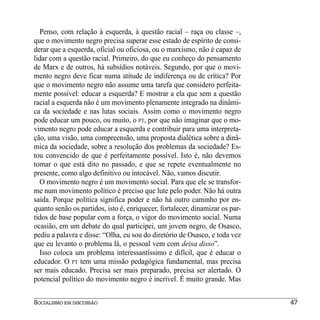Penso, com relação à esquerda, à questão racial – raça ou classe –,
que o movimento negro precisa superar esse estado de espírito de consi-
derar que a esquerda, oficial ou oficiosa, ou o marxismo, não é capaz de
lidar com a questão racial. Primeiro, do que eu conheço do pensamento
de Marx e de outros, há subsídios notáveis. Segundo, por que o movi-
mento negro deve ficar numa atitude de indiferença ou de crítica? Por
que o movimento negro não assume uma tarefa que considero perfeita-
mente possível: educar a esquerda? E mostrar a ela que sem a questão
racial a esquerda não é um movimento plenamente integrado na dinâmi-
ca da sociedade e nas lutas sociais. Assim como o movimento negro
pode educar um pouco, ou muito, o PT, por que não imaginar que o mo-
vimento negro pode educar a esquerda e contribuir para uma interpreta-
ção, uma visão, uma compreensão, uma proposta dialética sobre a dinâ-
mica da sociedade, sobre a resolução dos problemas da sociedade? Es-
tou convencido de que é perfeitamente possível. Isto é, não devemos
tomar o que está dito no passado, e que se repete eventualmente no
presente, como algo definitivo ou intocável. Não, vamos discutir.
  O movimento negro é um movimento social. Para que ele se transfor-
me num movimento político é preciso que lute pelo poder. Não há outra
saída. Porque política significa poder e não há outro caminho por en-
quanto senão os partidos, isto é, enriquecer, fortalecer, dinamizar os par-
tidos de base popular com a força, o vigor do movimento social. Numa
ocasião, em um debate do qual participei, um jovem negro, de Osasco,
pediu a palavra e disse: “Olha, eu sou do diretório de Osasco, e toda vez
que eu levanto o problema lá, o pessoal vem com deixa disso”.
  Isso coloca um problema interessantíssimo e difícil, que é educar o
educador. O PT tem uma missão pedagógica fundamental, mas precisa
ser mais educado. Precisa ser mais preparado, precisa ser alertado. O
potencial político do movimento negro é incrível. É muito grande. Mas


SOCIALISMO EM DISCUSSÃO                                                       47
 