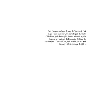 Este livro reproduz o debate do Seminário “O
   negro e o socialismo”, promovido pelo Instituto
 Cidadania, pela Fundação Perseu Abramo e pela
     Secretaria Nacional de Formação Política do
Partido dos Trabalhadores, que aconteceu em São
                  Paulo em 22 de outubro de 2001.
 