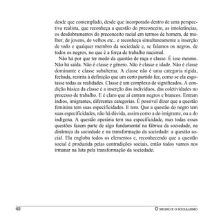 desde que contemplado, desde que incorporado dentro de uma perspec-
     tiva realista, que reconheça a questão do preconceito, as intolerâncias,
     os desdobramentos do preconceito racial em termos de homem, de mu-
     lher, de jovens, de velhos etc., e reconheça simultaneamente a inserção
     de todo e qualquer membro da sociedade e, se falamos os negros, de
     todos os negros, no que é a força de trabalho nacional.
       Não há por que ter medo da questão de raça e classe. É isso mesmo.
     Não há saída. Não é classe e gênero. Não é classe e idade. Não é classe
     dominante e classe subalterna. A classe não é uma categoria rígida,
     fechada, restrita à definição que um certo partido fez, como se ela esgo-
     tasse todas as realidades. Classe é um complexo de significados. A con-
     dição básica da classe é a inserção dos indivíduos, das coletividades no
     processo de trabalho. E é claro que aí entram negros e brancos. Entram
     índios, imigrantes, diferentes categorias. É possível dizer que a questão
     feminina tem suas especificidades. E tem. Que a questão do negro tem
     suas especificidades, não há dúvida, assim como a do imigrante, ou a do
     indígena. A questão operária tem sua especificidade, mas todas essas
     questões fazem parte de algo fundamental na fábrica da sociedade, na
     dinâmica da sociedade e na transformação da sociedade: a questão so-
     cial. Ela engloba todos os elementos e, reconhecendo que a questão
     social é produzida pelas contradições sociais, então todos vamos nos
     irmanar na luta pela transformação da sociedade.




48                                                      O NEGRO E O SOCIALISMO
 