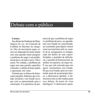 Debate com o público

  Carioca                             missa de que o problema do negro
  Sou diretor do Sindicato de Meta-   é o problema do povo, ou aguarda-
lúrgicos do ABC, da Comissão de       mos esse Estado ser concretizado,
Combate ao Racismo da catego-         ser construído, para depois vermos
ria. Nós, do movimento negro, te-     como nos inserimos nele ou, a par-
mos nos deparado há muito tempo       tir de já, arregaçamos as mangas,
com uma questão muito perigosa:       cada um dentro de suas especi-
o problema do negro é um proble-      ficidades, o portador de deficiên-
ma do povo, de todo o povo. Não é     cia, a questão do homossexual, da
assim. Na verdade, o problema do      mulher, do operário, do negro etc.
negro tem uma questão específica      É isso que está colocado para nós
colocada e o debate de hoje ajudou    agora: construirmos esse Estado.
a apresentar este tema.               Só que esse Estado, para ser cons-
  Gostaria que se falasse da demo-    truído, parte de um princípio bási-
cracia operária. Sabemos que o Es-    co, a democracia operária. A de-
tado socialista é um Estado novo,     mocracia está ou não madura para
que está se apresentando para a       esse debate, do ponto de vista
construção. E se partirmos da pre-    ideológico? A democracia operá-


SOCIALISMO EM DISCUSSÃO                                                     49
 