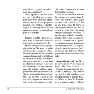 ria está aberta para esse debate,       rais, como considera parte da auto-
     para essa discussão?                    denominada esquerda.
       Como é possível conciliar os in-        Se for assim, não temos mais saí-
     teresses colocados para o negro,        da. Lutamos pela construção de di-
     para deficientes, mulheres, operá-      reitos, mas estamos dando corda
     rios etc. dentro de um programa         para nos enforcarem, é isso? En-
     partidário? Do ponto de vista ideo-     tão não temos mais de lutar pela
     lógico, da concepção de Estado          construção de direitos, mas pela re-
     operário, estamos ou não maduros        volução e ponto final. Não existe
     para esse debate?                       alternativa sem ser a revolução? É
                                             socialismo ou barbárie? Quer dizer,
       Tarcísio Geraldo Faria, do Co-        quando lutamos por políticas afir-
     mitê para a Democratização da           mativas, compensatórias, quando
     Informática e do Fala Negão.            pressionamos, quando tensionamos
       Muitas concordâncias, algumas         o sistema capitalista, as classes do-
     discordâncias. Vou começar pelas        minantes centrais, estamos dando
     discordâncias. O professor Octavio      corda para nos enforcar? Queria
     Ianni afirmou que o Estado está di-     que vocês respondessem isso. Obri-
     vorciado da sociedade civil. Não sei    gado.
     se é bem assim ou se é uma leitura
     que gostamos de fazer porque isso         Aparecido Alexandre da Silva,
     nos facilita a reflexão. Acho que       do Diretório do PT do bairro da
     não é bem assim. Se isso fosse ver-     Saúde, São Paulo, Capital.
     dade não teríamos políticas com-          Gostaria de apresentar uma ques-
     pensatórias, políticas afirmativas. E   tão para o deputado Luiz Alberto e
     aí entra a questão fundamental, que     para o professor Octavio Ianni. Am-
     temos de discutir: se essas políti-     bos apresentaram a questão da ge-
     cas, ditas compensatórias ou alter-     neralidade, da falta de discussão
     nativas, são reacionárias, neolibe-     sobre a questão racial, e falaram


50                                                         O NEGRO E O SOCIALISMO
 