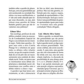 também sobre a questão de gênero.        de fato ou ideal, uma democracia
Será que, com essa generalidade que      política. Mas isso não garantiu, so-
está acontecendo na sociedade bra-       bretudo para nós, negros e negras,
sileira e no nosso neoliberalismo, o     igualdade de oportunidades e o fim
PT não está sendo educado para ne-       da discriminação. Será que o socia-
gar essas discussões, ou seja, para      lismo é uma possibilidade de garan-
colocar essas questões de forma          tir oportunidades iguais para todos
bastante genérica para que não le-       ou viveremos mais uma grande
vantemos essa polêmica?                  contradição? Muito obrigado.

  Edmar Silva
  Sou sociólogo, professor da rede         Luiz Alberto Silva Santos
pública estadual, estou na assesso-        Sobre a questão, se entendi bem,
ria da Coordenadoria Especial do         das generalidades que são postas
Negro e sou militante do movimen-        no debate dentro do partido em re-
to negro. Tenho duas questões. Al-       lação à questão racial, eu digo mais:
guns anos atrás a atriz Camila           não existem generalidades. Não
Pitanga foi a referência de quase        existe o debate, não existe essa dis-
todos os debates sobre relações          cussão. E, para mim, uma questão
raciais, no que diz respeito à tonali-   que não está relacionada de forma
dade da cor da pele não ser neces-       tão nítida com isso, mas tem uma
sariamente uma condição de iden-         relação implícita, é a discussão da
tidade racial. Então, me parece que      possibilidade de uma aliança entre
se insistíssemos nesse debate am-        o PT e o PL [Partido Liberal]. O PL
pliaríamos a identidade racial e di-     hoje é um partido dominado por
minuiríamos esse conflito entre o        uma posição religiosa reacionária,
debate relativo a classe e raça.         chamada Igreja Universal, que é a
  A questão é que hoje temos con-        principal corrente religiosa no Bra-
cretamente, se não a democracia          sil que ataca as religiões afro-bra-


SOCIALISMO EM DISCUSSÃO                                                          51
 
