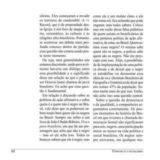 sileiras. Eles começaram a invadir      como ele é um mulato claro, e ele
     os terreiros de candomblé. A TV         não toma sol, fica achando que pode
     Record, que é de propriedade des-       enganar, mas todos sabem. Coloco
     sa Igreja, é um foco de ataque diá-     isso em razão dessa falsa polêmica
     rio, sistemático, às culturas e às      de quem seriam os beneficiários de
     religiões afro-brasileiras. Portanto,   uma pretensa política de ação afir-
     se ocorresse um debate mais pro-        mativa, de cotas, no Brasil. Quem se-
     fundo conosco dentro do partido,        riam esses negros? O sistema sabe
     essa questão não estaria sendo pos-     quem são os negros, a polícia sabe
     ta neste momento.                       quem são os negros. Não me preo-
        Ou seja, nem generalidades nós       cupo com isso. Aliás, a possibilida-
     estamos discutindo, senão provavel-     de de implementação de uma políti-
     mente haveria um diálogo entre          ca dessas e de deixar que o negro
     essa possibilidade e o significado      se autodefina vai desmontar essa
     disso em relação ao que o profes-       idéia do IBGE (Instituto Brasileiro de
     sor Octavio Ianni chamou de povo        Geografia e Estatística) de dizer que
     brasileiro. Eu acho que essa ques-      nós somos 47% da população. So-
     tão é fundamental.                      mos muito mais do que isso. Então,
        Em relação à discussão sobre as      não acho isso uma questão central.
     políticas de ação afirmativa e sobre      Sobre a questão da democracia
     quem é e quem não é negro no Bra-       e da igualdade, o companheiro ar-
     sil, vale dizer que os poderosos sa-    gumentou corretamente. Os pou-
     bem muito bem quem são os negros        cos momentos da história do Bra-
     no Brasil. Sempre me refiro a um        sil em que tivemos a chamada de-
     livro de João Ubaldo Ribeiro, Viva o    mocracia formal não significaram
     povo brasileiro, em que há um per-      para nós, negros, uma participação
     sonagem que acha que não é negro        maior ou menor na vida política e
     – mas só ele acha isso. Todos os        social brasileira. Os negros sem-
     brancos sabem que ele é negro, mas      pre estiveram, em qualquer mo-

52                                                         O NEGRO E O SOCIALISMO
 