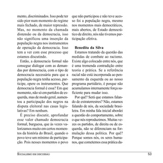 mento, discriminados. Isso pode ter   que não participou e não teve aces-
sido pior num momento de regime       so foi a população negra, mesmo
mais fechado, de maior repressão.     nos momentos mais democráticos,
Mas, no momento da chamada            mais abertos, de Estado democrá-
distensão ou da democracia, isso      tico de direito, nós não tivemos par-
não significou uma inserção da        ticipação efetiva.
população negra nos instrumentos
de operação da democracia. Isso         Benedita da Silva
tem a ver com esse processo que         Estamos tratando da questão das
estamos discutindo.                   medidas de combate ao racismo.
   Então, a democracia formal não     Existe algo colocado entre nós, que
consegue dialogar com as deman-       é uma tremenda contradição entre
das por democracia, com o tipo de     teoria e prática. Se a referência
democracia necessária para que a      racial não está incorporada ao pen-
população negra tenha acesso, par-    samento da esquerda ou ao nosso
ticipe, opere os instrumentos. Que    programa partidário, é porque não
democracia formal é essa? Em que      acumulamos internamente força su-
momento, não só em partidos de es-    ficiente para mudar isso.
querda, mas de modo geral, aumen-       Por quê? Será que estamos falan-
tou a participação dos negros na      do de extraterrestres? Não, estamos
disputa eleitoral nas casas legis-    falando de nós, da sociedade brasi-
lativas? Em nenhum.                   leira. Em minha fala inicial abordei
   É preciso discutir, aprofundar     a questão do comportamento, sobre
esse valor chamado democracia         o que nós reproduzimos. Muitas ve-
formal, burguesa, que às vezes va-    zes os partidos, de direita ou de es-
lorizamos muito em certos momen-      querda, não se diferenciam na for-
tos da história do Brasil, quando o   mulação dessa política. Por quê?
povo teve um mínimo de participa-     Porque somos nós, os seres huma-
ção. Pois nesses momentos o povo      nos, que cometemos essa prática da-


SOCIALISMO EM DISCUSSÃO                                                       53
 