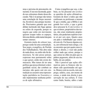 nosa e perversa do preconceito, do         Como evangélica que sou, e das
     racismo. E isso nos incomoda, quan-      boas, eu fui procurar em Levítico
     do nos colocamos diante dessa dis-       as questões de ações afirmativas.
     cussão. Não é só porque não temos        Gostaria de dizer a todos que não
     uma correlação de forças necessá-        confessam ou professam a mesma
     ria, favorável, mas porque incomo-       fé que a minha, que a Bíblia é um
     da. Precisamos garantir que esse         grande best seller, e que a gente
     debate incômodo não fique apenas         deve procurar lá. E em Levítico vi
     na esfera da esquerda, porque os         que os donos, proprietários das ter-
     negros que estão em movimento            ras, não eram totalmente proprie-
     querem ocupar todos os espaços,          tários, eles poderiam explorar a ter-
     têm esse direito, estão numa luta para   ra só por seis anos. Quatro anos
     somar conosco.                           era para o trabalhador que estava
       Gostaria muito de colocar isso,        ali com ele. Fui buscar alguma coi-
     porque senão há uma contradição.         sa, um referencial mais antigo, e lá
     Sou negra, evangélica, do Partido        eu encontro que por quatro anos ti-
     dos Trabalhadores. Não abro mão          nham o direito, e você não podia
     de nada disso, ou então não há de-       colher nada que caísse, porque o
     mocracia. Se não posso pensar,           que caísse no chão era para que os
     expressar meu pensamento sobre           pobres pegassem, além do seu tra-
     o que quiser, então não existe de-       balho, do seu salário.
     mocracia. Mas temos de ter uma             Não é possível que ações afir-
     política que possa diminuir a desi-      mativas para os brancos não te-
     gualdade social, dar combate ao          nham sido questionadas até ago-
     racismo; não quero cair em con-          ra. Branco está na escola, tem em-
     tradição ao assumir uma represen-        prego, salário, casa, um monte de
     tação partidária no Executivo e          coisas, e ainda tem direito à pre-
     não implementar nenhuma políti-          servação de sua cultura. É visto
     ca de ação afirmativa.                   como lindo, bonito, sábio e tudo


54                                                          O NEGRO E O SOCIALISMO
 
