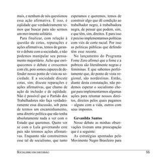 mais, e nenhum de nós questionou      esperamos e queremos, temos de
essa ação afirmativa. É isso, é       construir algo que dê condição ao
eqüidade que verdadeiramente te-      trabalhador negro, à trabalhadora
mos que buscar para não sermos        negra, de pensar que podem, sim,
um movimento solitário.               e que têm, sim, direitos. E para isso
   Para finalizar, com relação à      é preciso implementarmos políticas
questão de cotas, reparações e        com viés de corte racial. Por isso
ações afirmativas, temos de garan-    as políticas públicas que defendo
tir o debate com a sociedade, e não   têm esse recorte.
podemos manipular seu pensa-            No lançamento do Programa
mento majoritário. Acho que enri-     Fome Zero afirmei que a fome e a
quecemos o debate e crescemos         pobreza são literalmente negras e
com ele, pois somos capazes de de-    femininas. E que sabemos perfei-
fender nosso ponto de vista na so-    tamente que, do ponto de vista re-
ciedade. E a sociedade discute        gional, são nordestinas. Então,
cotas, sim; discute reparações e      diante desta constatação, não po-
ações afirmativas, que chamo de       demos esperar o socialismo che-
ação de inclusão e de eqüidade.       gar para implementarmos algumas
Não é possível que o Partido dos      ações para retomar nossos direi-
Trabalhadores não faça verdadei-      tos, direitos pelos quais pagamos
ramente essa discussão, sob pena      – alguns com a vida, outros com
de termos um encaminhamento,          seus impostos.
uma diretriz política que não tenha
absolutamente nada a ver com o          Gevanilda Santos
Estado que queremos. Quero ver          Nesse debate as minhas obser-
se com o Lula governando este         vações tiveram uma preocupação
país não teremos ações afirmati-      que é a seguinte:
vas. Enquanto não construirmos          As estratégias apontadas pelo
esse tal de socialismo, que tanto     Movimento Negro Brasileiro para


SOCIALISMO EM DISCUSSÃO                                                       55
 