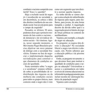 combater o racismo cumprirão essa       como um segmento que tem direi-
     tarefa? Essa é a questão?               to a acessar aquelas riquezas.
       Hoje a exclusão social do negro         Eu tenho dúvida se vamos che-
     já é reconhecida na sociedade e,        gar a uma solução de redistribuição
     em decorrência, se coloca a idéia       de riquezas para negros, para mu-
     dos direitos à melhoria da sua con-     lheres, para jovens, de uma forma
     dição social. Isso já está posto para   tranqüila e cordial. A inquietação
     o campo da esquerda?                    decorre da dúvida sobre qual é a
       Passados os últimos 30 anos,          negociação possível dentro do jogo
     podemos dizer que o primeiro mo-        de forças políticas no contexto do
     mento da luta contra o racismo –        neoliberalismo.
     de denunciar e de reivindicar di-         Vejamos, por exemplo, a situação
     reitos sociais – foi vitorioso. Ago-    do negro na educação.
     ra, nesse segundo momento, o              Eu pergunto: os negros têm di-
     Movimento Negro Brasileiro pre-         reito à educação? Na sociedade
     cisa objetivar um novo patamar          liberal o negro tem direito à edu-
     de diálogo com a sociedade bra-         cação, sim. Porém sabemos que
     sileira. Estamos na fase de nego-       a educação pública é de péssima
     ciar a implementação daquelas           qualidade.
     reivindicações para construir o           Então, eu pergunto novamente: o
     que chamamos de condições so-           que devemos fazer para instituir a
     ciais de igualdade.                     igualdade de condições para o ne-
       Neste seminário sobre “o negro        gro na educação? Universalizar o
     e o socialismo” estamos refletin-       acesso e a permanência em todos
     do sobre as possibilidades de re-       os níveis do sistema educacional ou
     distribuição das riquezas ou da         reformulá-la pedagogicamente para
     melhoria das condições sociais          incluir recortes de valorização his-
     para todos os grupos étnicos, num       tórica da população negra?
     contexto onde o negro não é visto         Vejamos outro exemplo.


56                                                        O NEGRO E O SOCIALISMO
 