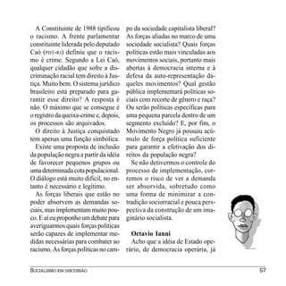 A Constituinte de 1988 tipificou     po da sociedade capitalista liberal?
o racismo. A frente parlamentar         As forças aliadas no marco de uma
constituinte liderada pelo deputado     sociedade socialista? Quais forças
Caó (PDT-RJ) definiu que o racis-       políticas estão mais vinculadas aos
mo é crime. Segundo a Lei Caó,          movimentos sociais, portanto mais
qualquer cidadão que sofre a dis-       abertas à democracia interna e à
criminação racial tem direito à Jus-    defesa da auto-representação da-
tiça. Muito bem. O sistema jurídico     queles movimentos? Qual gestão
brasileiro está preparado para ga-      pública implementará políticas so-
rantir esse direito? A resposta é       ciais com recorte de gênero e raça?
não. O máximo que se consegue é         Ou serão políticas específicas para
o registro da queixa-crime e, depois,   uma pequena parcela dentro de um
os processos são arquivados.            segmento excluído? E, por fim, o
   O direito à Justiça conquistado      Movimento Negro já possuiu acú-
tem apenas uma função simbólica.        mulo de força política suficiente
   Existe uma proposta de inclusão      para garantir a efetivação dos di-
da população negra a partir da idéia    reitos da população negra?
de favorecer pequenos grupos ou           Se não detivermos o controle do
uma determinada cota populacional.      processo de implementação, cor-
O diálogo está muito difícil, no en-    remos o risco de ver a demanda
tanto é necessário e legítimo.          ser absorvida, sobretudo como
   As forças liberais que estão no      uma forma de minimizar a con-
poder absorvem as demandas so-          tradição sociorracial e pouca pers-
ciais, mas implementam muito pou-       pectiva da construção de um ima-
co. E aí eu proponho um debate para     ginário socialista.
averiguarmos quais forças políticas
serão capazes de implementar me-          Octavio Ianni
didas necessárias para combater ao        Acho que a idéia de Estado ope-
racismo. As forças políticas no cam-    rário, de democracia operária, já


SOCIALISMO EM DISCUSSÃO                                                        57
 