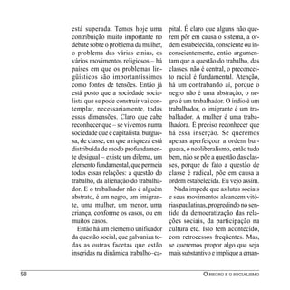 está superada. Temos hoje uma          pital. É claro que alguns não que-
     contribuição muito importante no       rem pôr em causa o sistema, a or-
     debate sobre o problema da mulher,     dem estabelecida, consciente ou in-
     o problema das várias etnias, os       conscientemente, então argumen-
     vários movimentos religiosos – há      tam que a questão do trabalho, das
     países em que os problemas lin-        classes, não é central, o preconcei-
     güísticos são importantíssimos         to racial é fundamental. Atenção,
     como fontes de tensões. Então já       há um contrabando aí, porque o
     está posto que a sociedade socia-      negro não é uma abstração, o ne-
     lista que se pode construir vai con-   gro é um trabalhador. O índio é um
     templar, necessariamente, todas        trabalhador, o imigrante é um tra-
     essas dimensões. Claro que cabe        balhador. A mulher é uma traba-
     reconhecer que – se vivemos numa       lhadora. É preciso reconhecer que
     sociedade que é capitalista, burgue-   há essa inserção. Se queremos
     sa, de classe, em que a riqueza está   apenas aperfeiçoar a ordem bur-
     distribuída de modo profundamen-       guesa, o neoliberalismo, então tudo
     te desigual – existe um dilema, um     bem, não se põe a questão das clas-
     elemento fundamental, que permeia      ses, porque de fato a questão de
     todas essas relações: a questão do     classe é radical, põe em causa a
     trabalho, da alienação do trabalha-    ordem estabelecida. Eu vejo assim.
     dor. E o trabalhador não é alguém        Nada impede que as lutas sociais
     abstrato, é um negro, um imigran-      e seus movimentos alcancem vitó-
     te, uma mulher, um menor, uma          rias paulatinas, progredindo no sen-
     criança, conforme os casos, ou em      tido da democratização das rela-
     muitos casos.                          ções sociais, da participação na
        Então há um elemento unificador     cultura etc. Isto tem acontecido,
     da questão social, que galvaniza to-   com retrocessos freqüentes. Mas,
     das as outras facetas que estão        se queremos propor algo que seja
     inseridas na dinâmica trabalho–ca-     mais substantivo e implique a eman-


58                                                       O NEGRO E O SOCIALISMO
 
