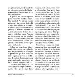 cipação universal, envolvendo todas     pesquisa, basta ler os jornais, ouvir
as categorias sociais, não há dúvi-     as informações. E eu repito: é um
da de que é preciso recolocar o pro-    exemplo apenas, mas não é o úni-
blema das classes.                      co. A reforma do sistema de ensi-
  A questão das classes hoje está       no que se realiza no Brasil e em
posta em caráter mundial, em âm-        várias nações em todos os conti-
bito mundial. Por trás da questão       nentes é uma reforma proposta, in-
religiosa e da questão étnica há        centivada, financiada e exigida pelo
sempre a questão social, a questão      Banco Mundial. A única tarefa do
trabalho–capital. São muitos os imi-    ministro da Educação, Paulo Rena-
grantes na Europa, oriundos da          to de Souza, é traduzir do inglês para
África subsaariana, de populações       o português, sem nunca dizer que
negras ou árabes, ou da Àsia, ou        está traduzindo, sem nunca infor-
de outras partes, que são trabalha-     mar ao povo, à opinião pública, que
doras e vítimas de superexploração,     está apenas implementando diag-
como trabalhadores e como imi-          nósticos e diretrizes que são formu-
grantes, como árabe, como negro,        lados pelo Banco Mundial.
como mulher etc.                          Com relação à Igreja, não há dú-
  É claro que essa síntese é incô-      vida de que historicamente ela tem
moda, não porque seja complicada,       um papel decisivo. A Igreja, como
mas porque ela é radical, isto é, põe   diria Gramsci, tem sido um intelec-
a questão de que esta sociedade         tual orgânico das classes dominan-
não é capaz de resolver os proble-      tes em todos os continentes onde
mas da maioria da população, que        está. Mas nada impede que o povo
envolve alienação, pauperismo, po-      eduque a Igreja, e tem havido vá-
breza, miséria, marginalidade etc.      rios movimentos notáveis no senti-
  O divórcio entre o Estado e a so-     do de educar a Igreja. Não há dúvi-
ciedade no Brasil é profundo e evi-     da de que existe uma diferença con-
dente. Não é preciso nem fazer          siderável entre o papa João XXIII e


SOCIALISMO EM DISCUSSÃO                                                          59
 