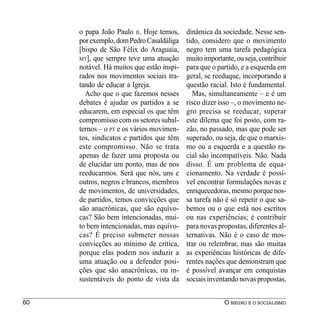 o papa João Paulo II. Hoje temos,     dinâmica da sociedade. Nesse sen-
     por exemplo, dom Pedro Casaldáliga    tido, considero que o movimento
     [bispo de São Félix do Araguaia,      negro tem uma tarefa pedagógica
     MT], que sempre teve uma atuação      muito importante, ou seja, contribuir
     notável. Há muitos que estão inspi-   para que o partido, e a esquerda em
     rados nos movimentos sociais tra-     geral, se reeduque, incorporando a
     tando de educar a Igreja.             questão racial. Isto é fundamental.
       Acho que o que fazemos nesses         Mas, simultaneamente – e é um
     debates é ajudar os partidos a se     risco dizer isso –, o movimento ne-
     educarem, em especial os que têm      gro precisa se reeducar, superar
     compromisso com os setores subal-     este dilema que foi posto, com ra-
     ternos – o PT e os vários movimen-    zão, no passado, mas que pode ser
     tos, sindicatos e partidos que têm    superado, ou seja, de que o marxis-
     este compromisso. Não se trata        mo ou a esquerda e a questão ra-
     apenas de fazer uma proposta ou       cial são incompatíveis. Não. Nada
     de elucidar um ponto, mas de nos      disso. É um problema de equa-
     reeducarmos. Será que nós, uns e      cionamento. Na verdade é possí-
     outros, negros e brancos, membros     vel encontrar formulações novas e
     de movimentos, de universidades,      enriquecedoras, mesmo porque nos-
     de partidos, temos convicções que     sa tarefa não é só repetir o que sa-
     são anacrônicas, que são equívo-      bemos ou o que está nos escritos
     cas? São bem intencionadas, mui-      ou nas experiências; é contribuir
     to bem intencionadas, mas equívo-     para novas propostas, diferentes al-
     cas? É preciso submeter nossas        ternativas. Não é o caso de mos-
     convicções ao mínimo de crítica,      trar ou relembrar, mas são muitas
     porque elas podem nos induzir a       as experiências históricas de dife-
     uma atuação ou a defender posi-       rentes nações que demonstram que
     ções que são anacrônicas, ou in-      é possível avançar em conquistas
     sustentáveis do ponto de vista da     sociais inventando novas propostas,


60                                                       O NEGRO E O SOCIALISMO
 